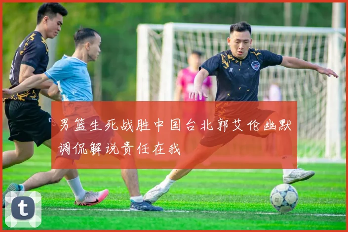 男篮生死战胜中国台北郭艾伦幽默调侃解说责任在我