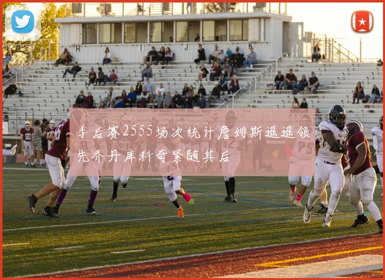 季后赛2555场次统计詹姆斯遥遥领先乔丹库科奇紧随其后