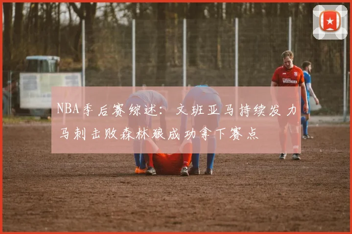 NBA季后赛综述：文班亚马持续发力马刺击败森林狼成功拿下赛点