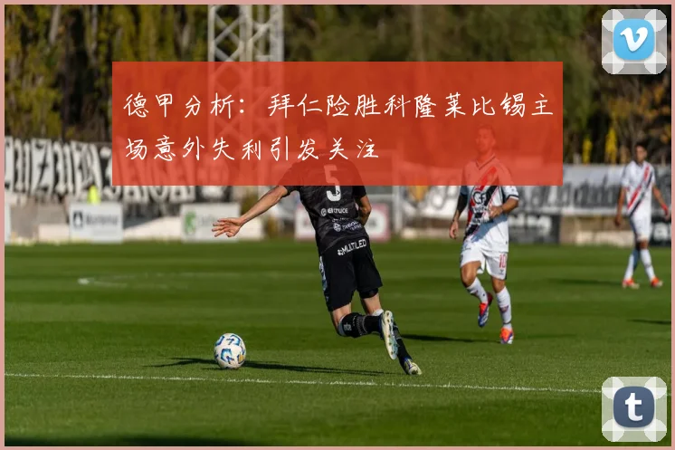 德甲分析：拜仁险胜科隆莱比锡主场意外失利引发关注
