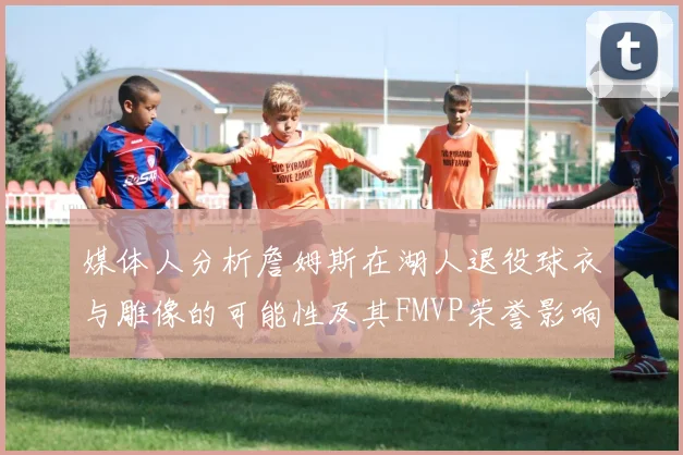 媒体人分析詹姆斯在湖人退役球衣与雕像的可能性及其FMVP荣誉影响