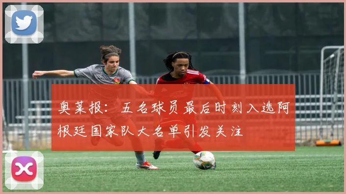 奥莱报：五名球员最后时刻入选阿根廷国家队大名单引发关注
