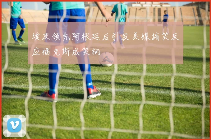 埃及领先阿根廷后引发美媒搞笑反应福克斯成笑柄