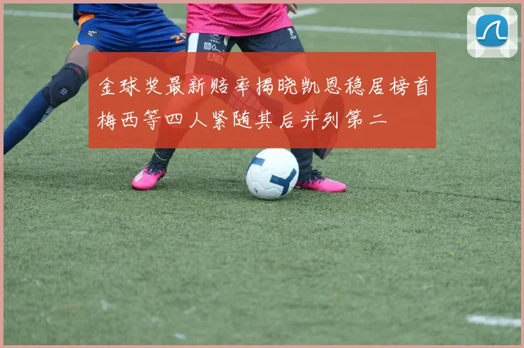 金球奖最新赔率揭晓凯恩稳居榜首梅西等四人紧随其后并列第二