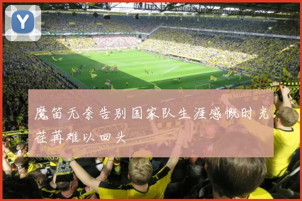 魔笛无奈告别国家队生涯感慨时光荏苒难以回头