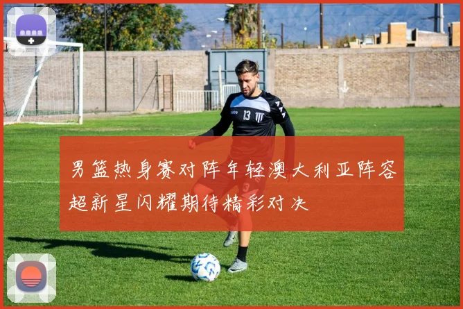 男篮热身赛对阵年轻澳大利亚阵容超新星闪耀期待精彩对决