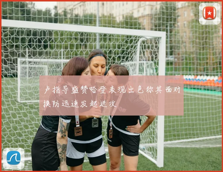 卢指导盛赞哈登表现出色称其面对换防迅速发起进攻