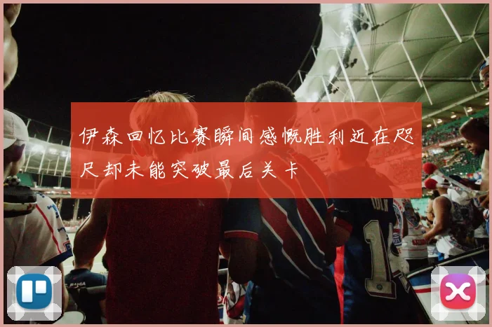 伊森回忆比赛瞬间感慨胜利近在咫尺却未能突破最后关卡
