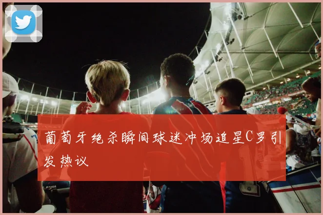 葡萄牙绝杀瞬间球迷冲场追星C罗引发热议