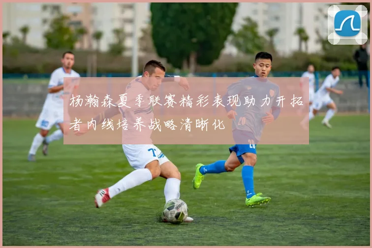 杨瀚森夏季联赛精彩表现助力开拓者内线培养战略清晰化