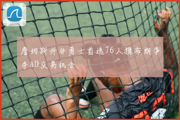 詹姆斯并非勇士首选76人携布朗争夺AD交易机会