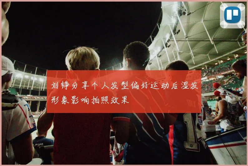 刘铮分享个人发型偏好运动后湿发形象影响拍照效果