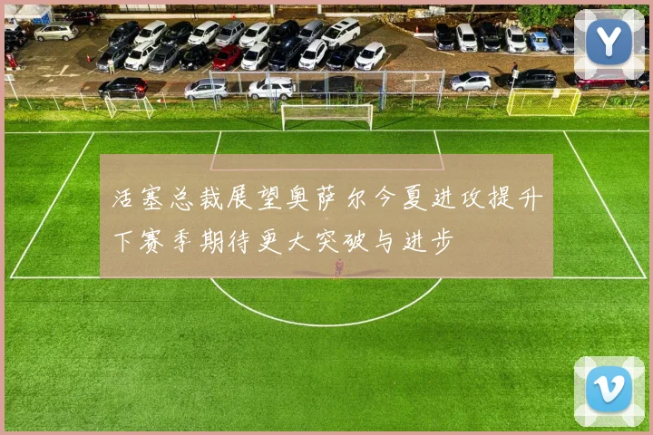 活塞总裁展望奥萨尔今夏进攻提升下赛季期待更大突破与进步