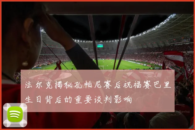 法尔克揭秘孔帕尼赛后祝福赛巴里生日背后的重要谈判影响