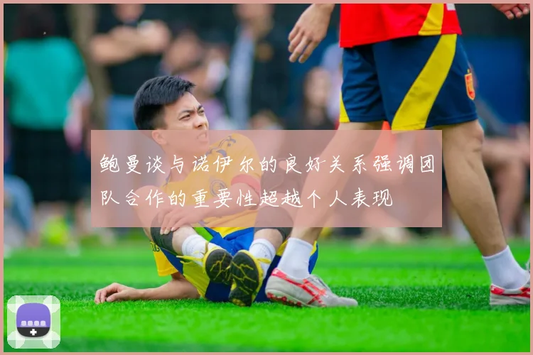 鲍曼谈与诺伊尔的良好关系强调团队合作的重要性超越个人表现