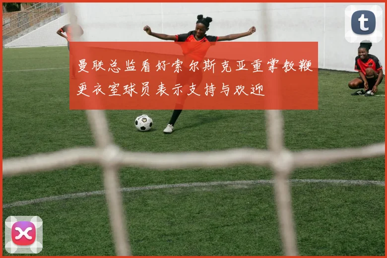 曼联总监看好索尔斯克亚重掌教鞭更衣室球员表示支持与欢迎
