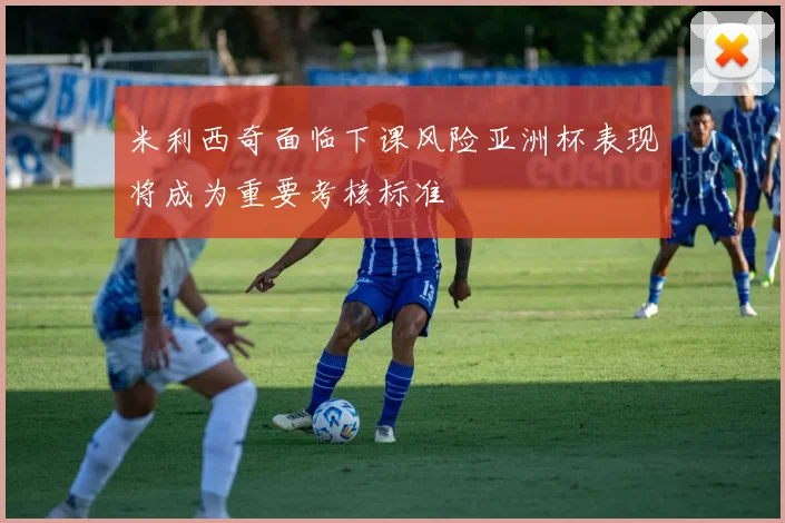 米利西奇面临下课风险亚洲杯表现将成为重要考核标准
