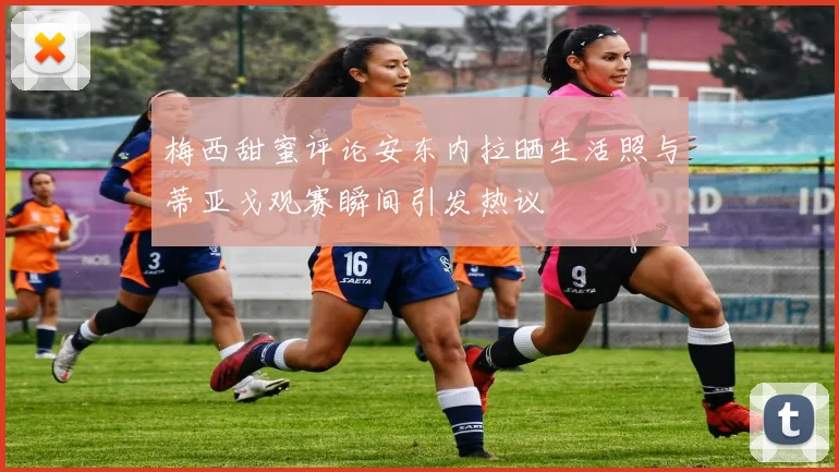 梅西甜蜜评论安东内拉晒生活照与蒂亚戈观赛瞬间引发热议