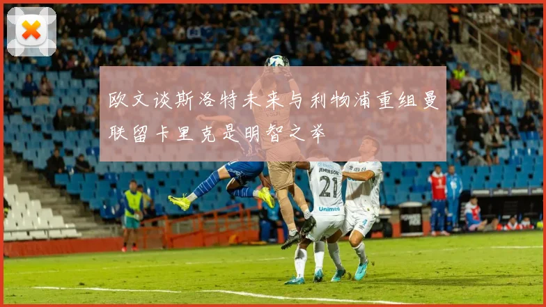 欧文谈斯洛特未来与利物浦重组曼联留卡里克是明智之举