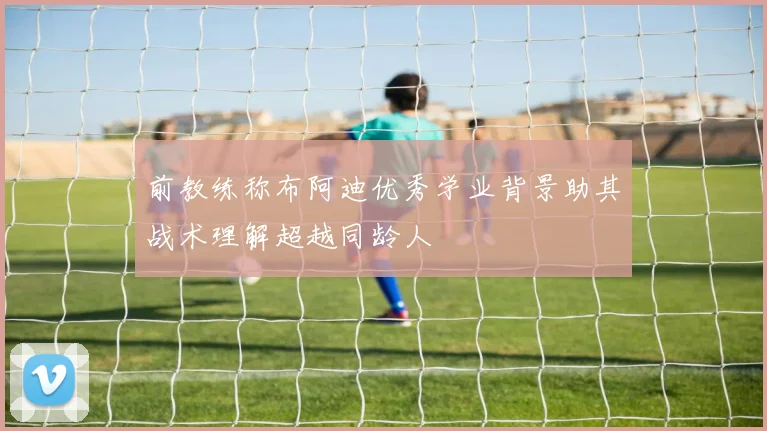 前教练称布阿迪优秀学业背景助其战术理解超越同龄人