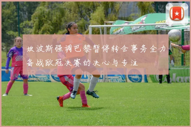 坎波斯强调巴黎暂停转会事务全力备战欧冠决赛的决心与专注